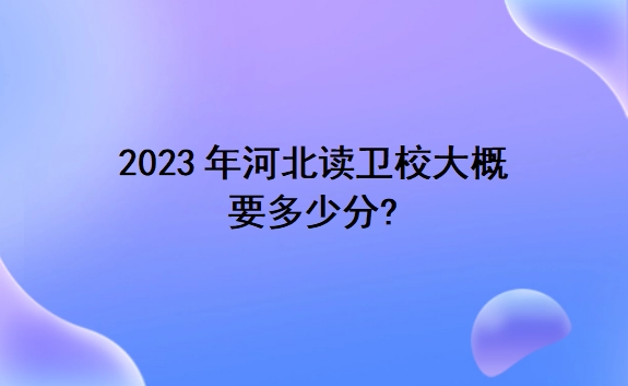 2023年河北读卫校大概要多少分?