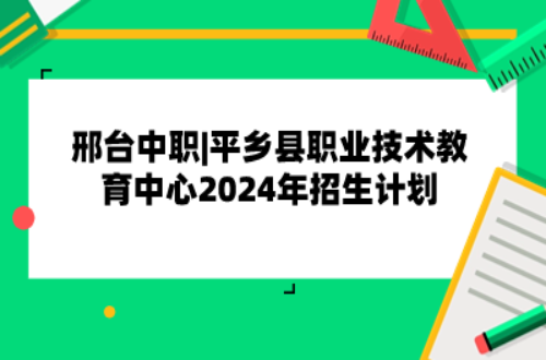 邢台中职|平乡县职业技术教育中心2024年招生计划已公布!