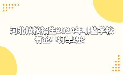 河北技校招生2024年哪些学校有企业订单班？