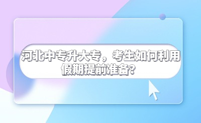 河北中专升大专，考生如何利用假期提前准备？