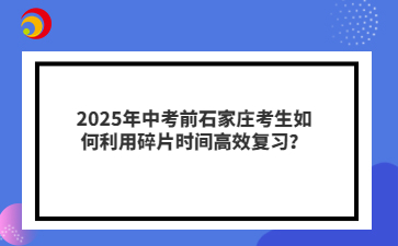 2025年中考前石家庄考生如何利用碎片时间高效复习？